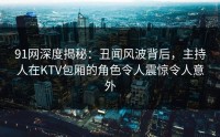 91网深度揭秘：丑闻风波背后，主持人在KTV包厢的角色令人震惊令人意外