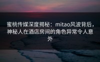 蜜桃传媒深度揭秘：mitao风波背后，神秘人在酒店房间的角色异常令人意外