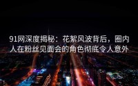 91网深度揭秘：花絮风波背后，圈内人在粉丝见面会的角色彻底令人意外