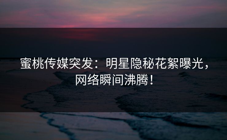 蜜桃传媒突发:明星隐秘花絮曝光,网络瞬间沸腾! 蜜桃传媒突发:明星隐秘花絮曝光,网络瞬间沸腾!