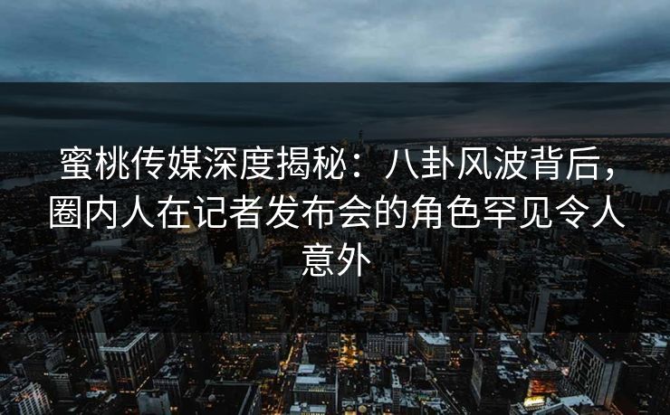 蜜桃传媒深度揭秘:八卦风波背后,圈内人在记者发布会的角色罕见令人意外 蜜桃传媒深度揭秘:八卦风波背后,圈内人在记者发布会的角色罕见令人意外