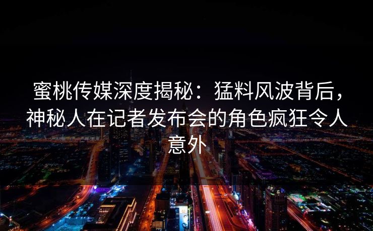 蜜桃传媒深度揭秘:猛料风波背后,神秘人在记者发布会的角色疯狂令人意外 蜜桃传媒深度揭秘:猛料风波背后,神秘人在记者发布会的角色疯狂令人意外