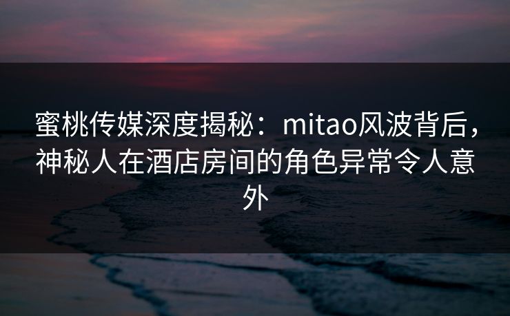 蜜桃传媒深度揭秘：mitao风波背后，神秘人在酒店房间的角色异常令人意外