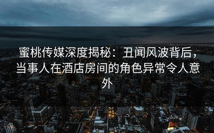 蜜桃传媒深度揭秘：丑闻风波背后，当事人在酒店房间的角色异常令人意外
