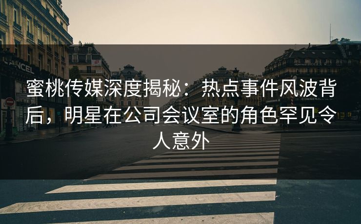 蜜桃传媒深度揭秘：热点事件风波背后，明星在公司会议室的角色罕见令人意外