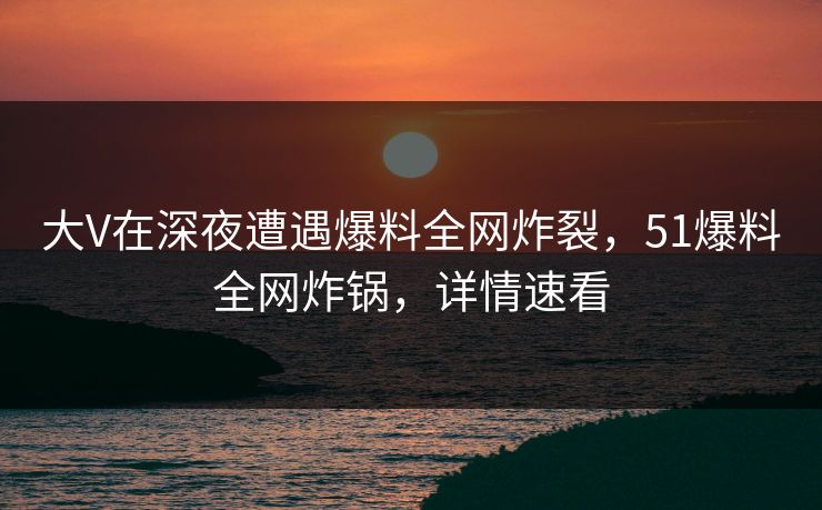 大V在深夜遭遇爆料全网炸裂，51爆料全网炸锅，详情速看