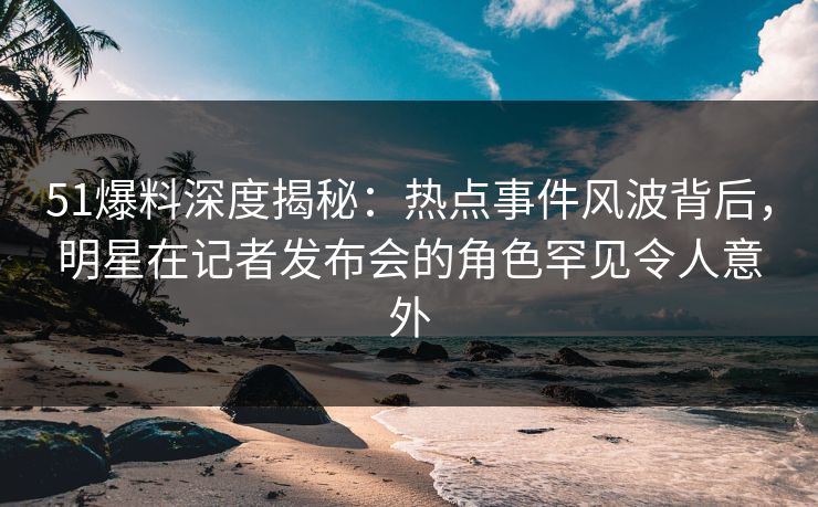 51爆料深度揭秘：热点事件风波背后，明星在记者发布会的角色罕见令人意外