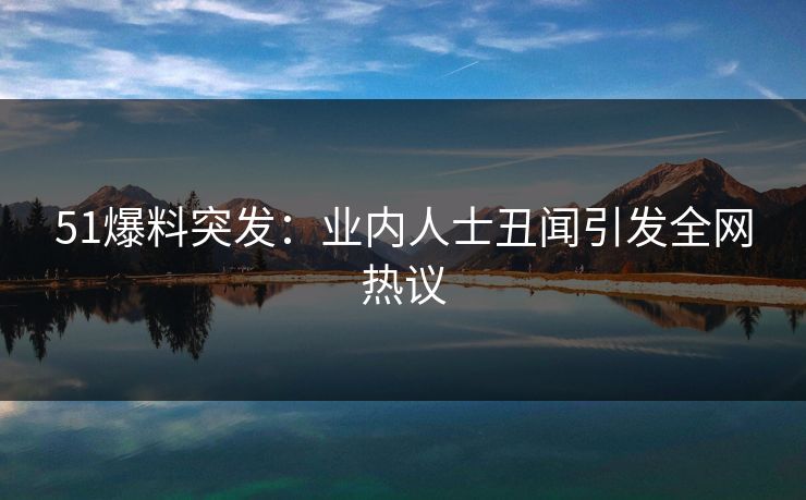 51爆料突发：业内人士丑闻引发全网热议