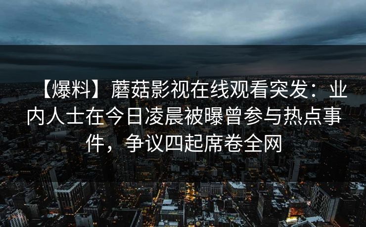 【爆料】蘑菇影视在线观看突发：业内人士在今日凌晨被曝曾参与热点事件，争议四起席卷全网