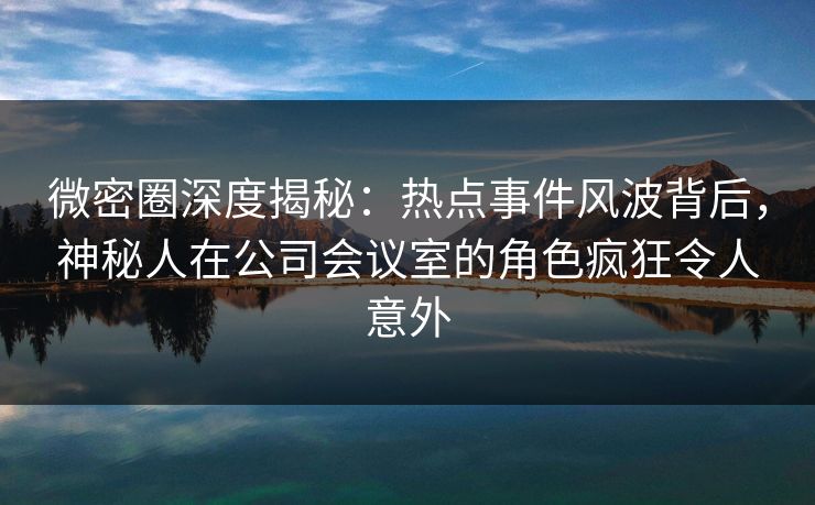 微密圈深度揭秘:热点事件风波背后,神秘人在公司会议室的角色疯狂令人意外 微密圈深度揭秘:热点事件风波背后,神秘人在公司会议室的角色疯狂令人意外