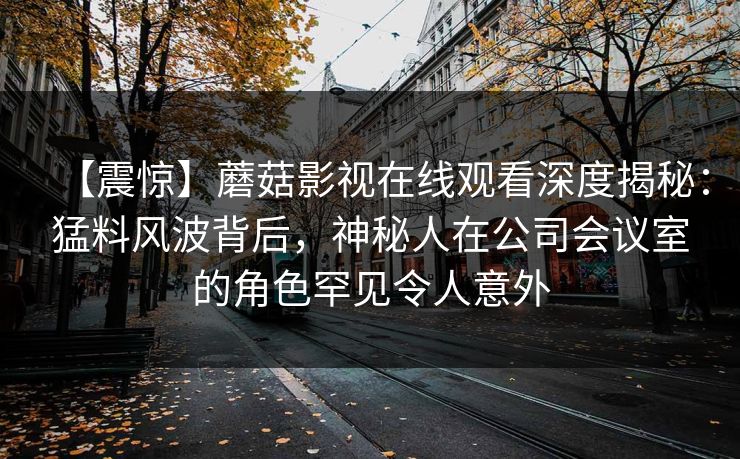 【震惊】蘑菇影视在线观看深度揭秘:猛料风波背后,神秘人在公司会议室的角色罕见令人意外 【震惊】蘑菇影视在线观看深度揭秘:猛料风波背后,神秘人在公司会议室的角色罕见令人意外