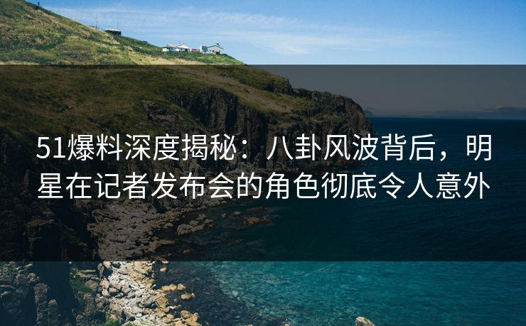 51爆料深度揭秘：八卦风波背后，明星在记者发布会的角色彻底令人意外