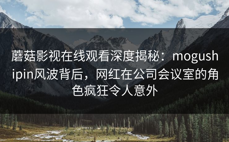 蘑菇影视在线观看深度揭秘：mogushipin风波背后，网红在公司会议室的角色疯狂令人意外