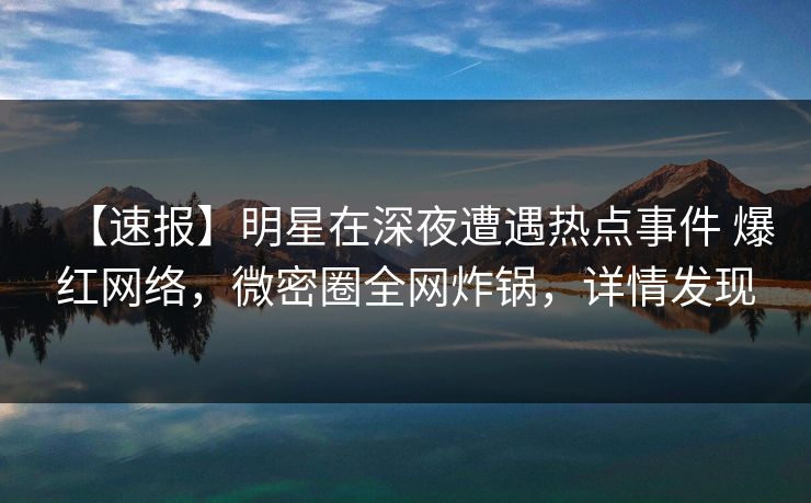 【速报】明星在深夜遭遇热点事件 爆红网络，微密圈全网炸锅，详情发现