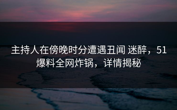 主持人在傍晚时分遭遇丑闻 迷醉，51爆料全网炸锅，详情揭秘
