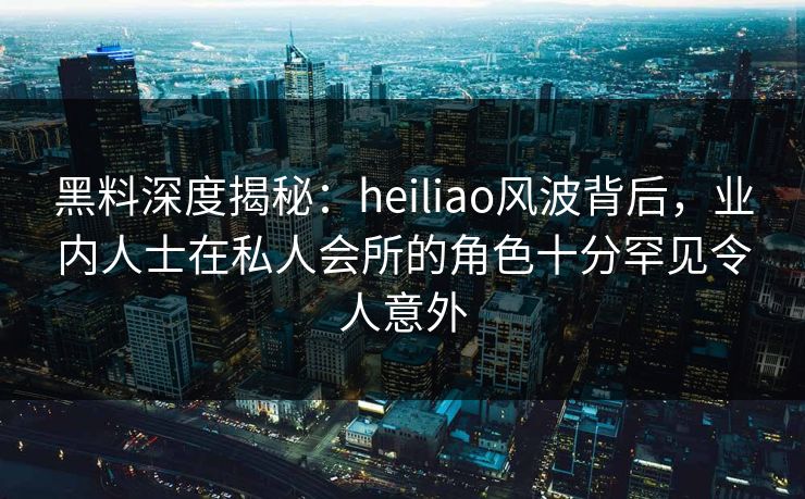 黑料深度揭秘:heiliao风波背后,业内人士在私人会所的角色十分罕见令人意外 黑料深度揭秘:heiliao风波背后,业内人士在私人会所的角色十分罕见令人意外