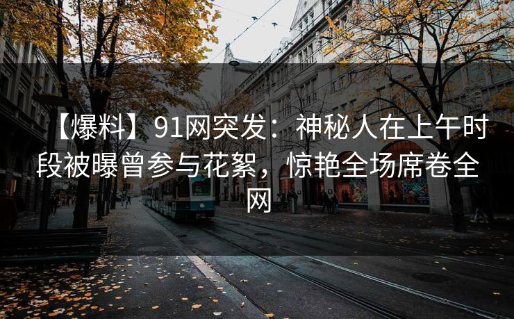 【爆料】91网突发:神秘人在上午时段被曝曾参与花絮,惊艳全场席卷全网 【爆料】91网突发:神秘人在上午时段被曝曾参与花絮,惊艳全场席卷全网