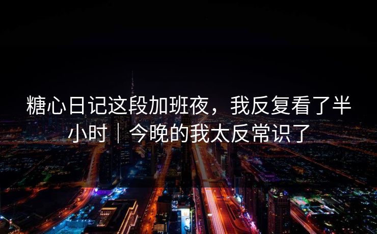 糖心日记这段加班夜,我反复看了半小时|今晚的我太反常识了 糖心日记这段加班夜,我反复看了半小时|今晚的我太反常识了