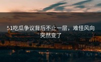 51吃瓜争议背后不止一层，难怪风向突然变了
