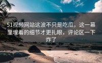 51视频网站这波不只是吃瓜，这一幕里埋着的细节才更扎眼，评论区一下炸了