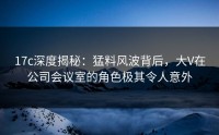 17c深度揭秘：猛料风波背后，大V在公司会议室的角色极其令人意外