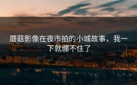 蘑菇影像在夜市拍的小城故事，我一下就绷不住了