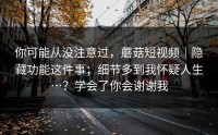 你可能从没注意过，蘑菇短视频｜隐藏功能这件事；细节多到我怀疑人生…？学会了你会谢谢我