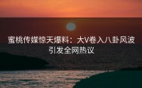 蜜桃传媒惊天爆料：大V卷入八卦风波引发全网热议