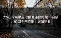 大V在今晨早些时候遭遇秘闻 情不自禁，91网全网炸锅，详情速看
