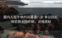 圈内人在午休时间遭遇八卦 争议四起，微密圈全网炸锅，详情揭秘