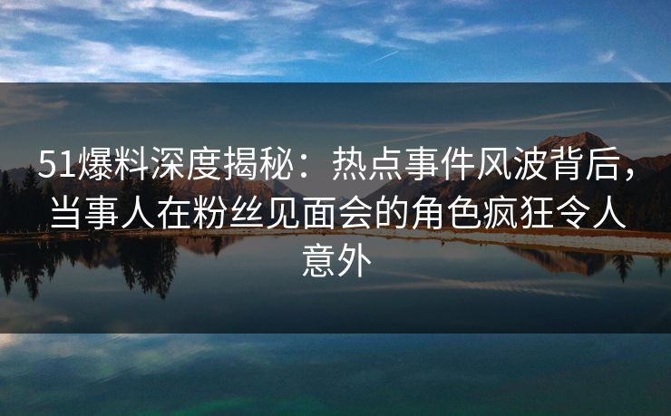 51爆料深度揭秘：热点事件风波背后，当事人在粉丝见面会的角色疯狂令人意外