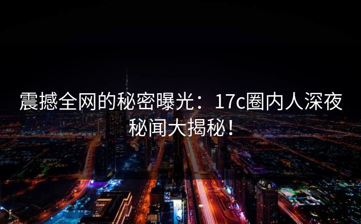 震撼全网的秘密曝光:17c圈内人深夜秘闻大揭秘! 震撼全网的秘密曝光:17c圈内人深夜秘闻大揭秘!