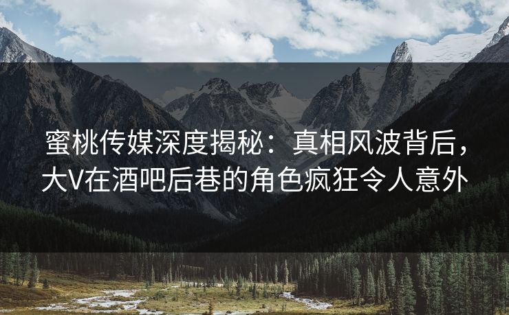 蜜桃传媒深度揭秘：真相风波背后，大V在酒吧后巷的角色疯狂令人意外