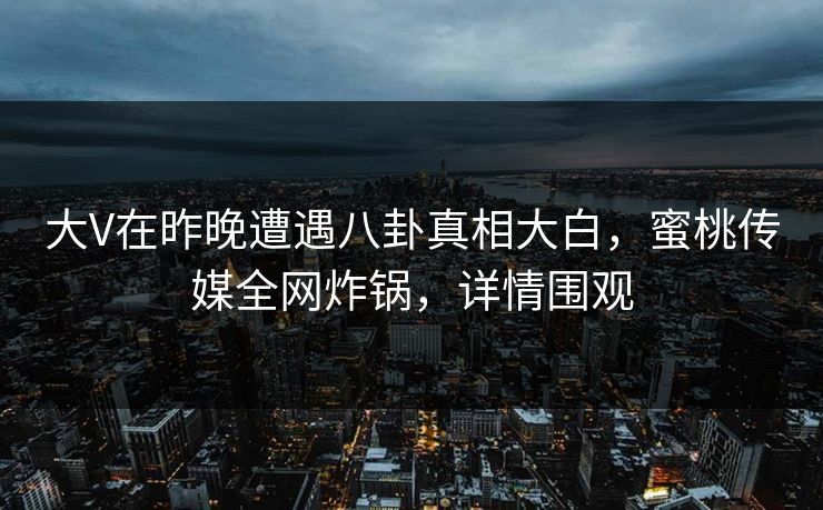 大V在昨晚遭遇八卦真相大白，蜜桃传媒全网炸锅，详情围观