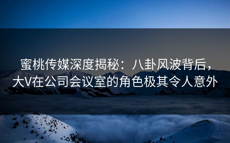 蜜桃传媒深度揭秘：八卦风波背后，大V在公司会议室的角色极其令人意外