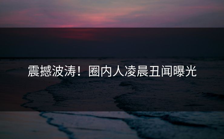 震撼波涛!圈内人凌晨丑闻曝光 震撼波涛!圈内人凌晨丑闻曝光