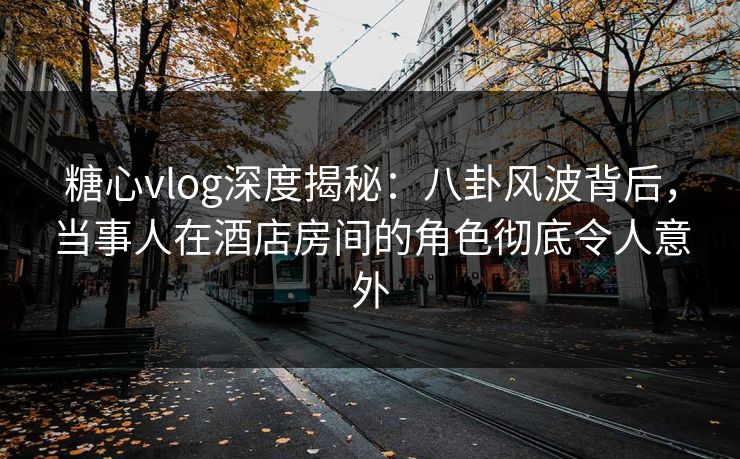 糖心vlog深度揭秘:八卦风波背后,当事人在酒店房间的角色彻底令人意外 糖心vlog深度揭秘:八卦风波背后,当事人在酒店房间的角色彻底令人意外