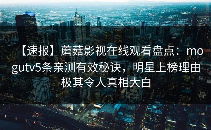 【速报】蘑菇影视在线观看盘点:mogutv5条亲测有效秘诀,明星上榜理由极其令人真相大白 【速报】蘑菇影视在线观看盘点:mogutv5条亲测有效秘诀,明星上榜理由极其令人真相大白