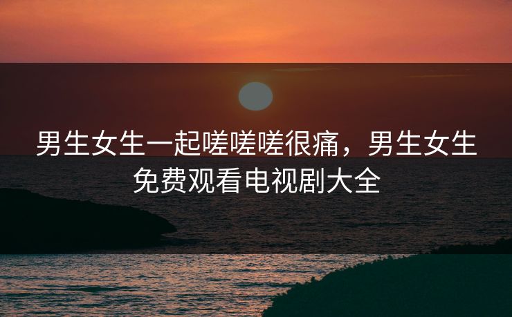 男生女生一起嗟嗟嗟很痛，男生女生免费观看电视剧大全