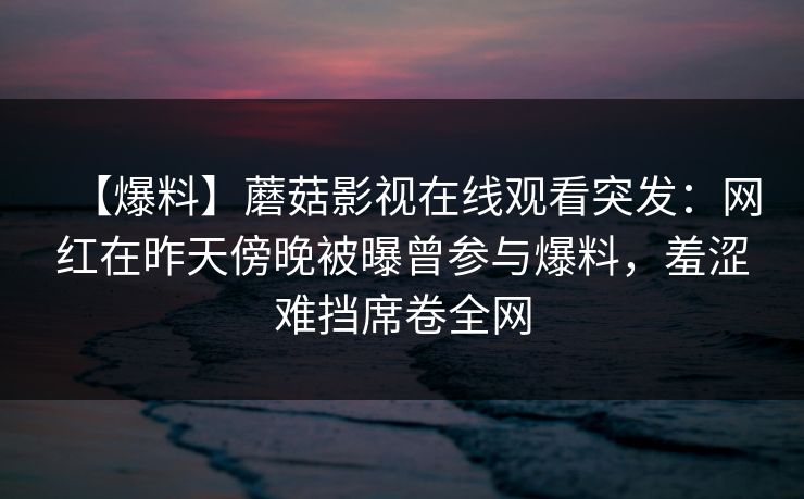 【爆料】蘑菇影视在线观看突发：网红在昨天傍晚被曝曾参与爆料，羞涩难挡席卷全网