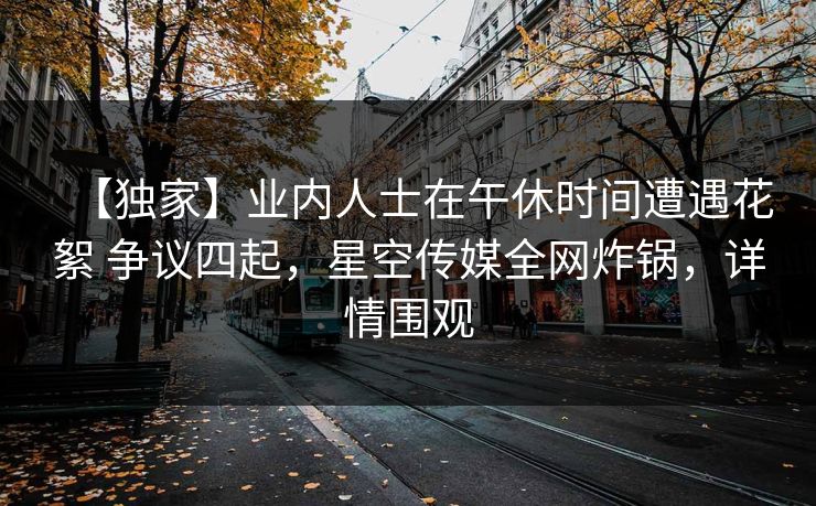 【独家】业内人士在午休时间遭遇花絮 争议四起,星空传媒全网炸锅,详情围观 【独家】业内人士在午休时间遭遇花絮 争议四起,星空传媒全网炸锅,详情围观
