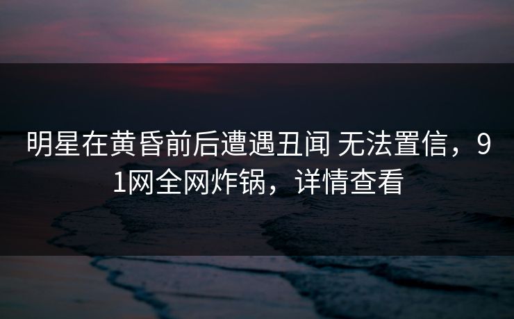 明星在黄昏前后遭遇丑闻 无法置信,91网全网炸锅,详情查看 明星在黄昏前后遭遇丑闻 无法置信,91网全网炸锅,详情查看