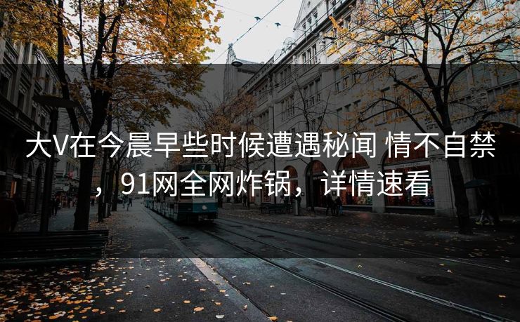 大V在今晨早些时候遭遇秘闻 情不自禁,91网全网炸锅,详情速看 大V在今晨早些时候遭遇秘闻 情不自禁,91网全网炸锅,详情速看