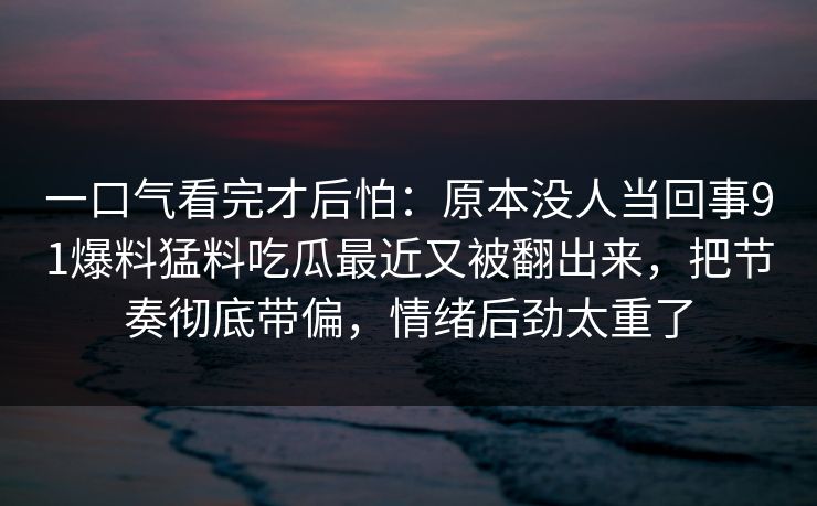 一口气看完才后怕：原本没人当回事91爆料猛料吃瓜最近又被翻出来，把节奏彻底带偏，情绪后劲太重了