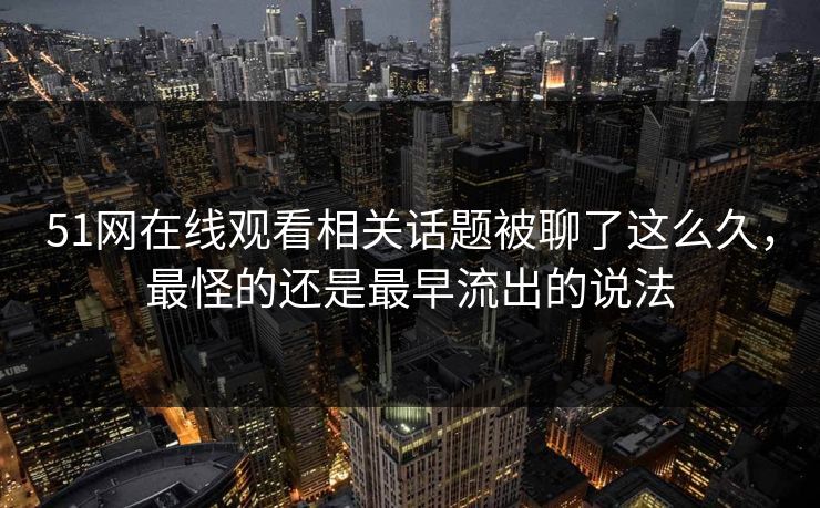 51网在线观看相关话题被聊了这么久,最怪的还是最早流出的说法 51网在线观看相关话题被聊了这么久,最怪的还是最早流出的说法